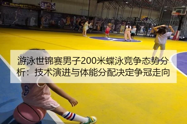 游泳世锦赛男子200米蝶泳竞争态势分析：技术演进与体能分配决定争冠走向